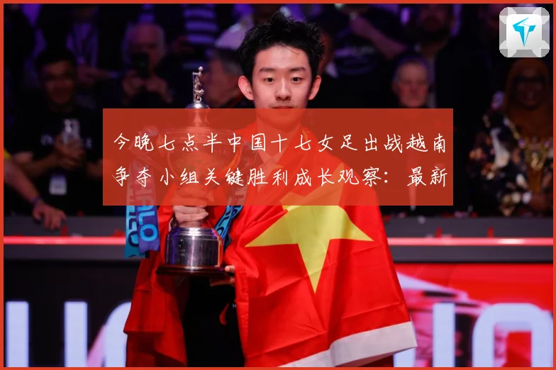 今晚七点半中国十七女足出战越南争夺小组关键胜利成长观察：最新赛事动态与深度分析
