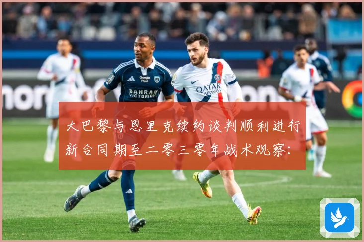 大巴黎与恩里克续约谈判顺利进行新合同期至二零三零年战术观察：最新赛事动态与深度分析