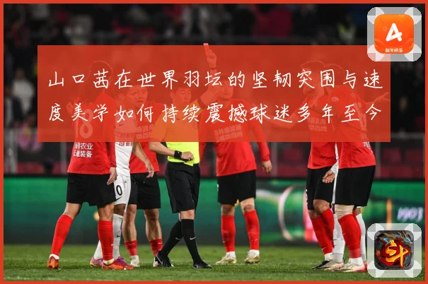 山口茜在世界羽坛的坚韧突围与速度美学如何持续震撼球迷多年至今：最新赛事动态与深度分析