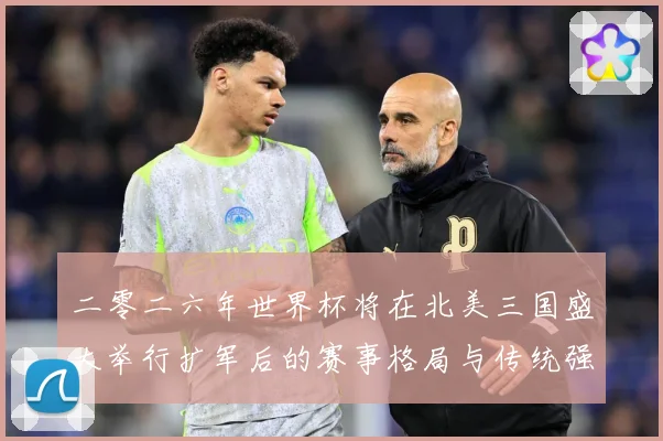 二零二六年世界杯将在北美三国盛大举行扩军后的赛事格局与传统强数据研判：最新赛事动态与深度分析