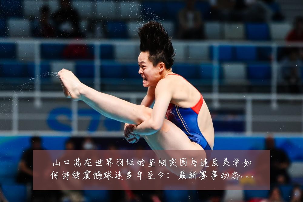 山口茜在世界羽坛的坚韧突围与速度美学如何持续震撼球迷多年至今：最新赛事动态与深度分析