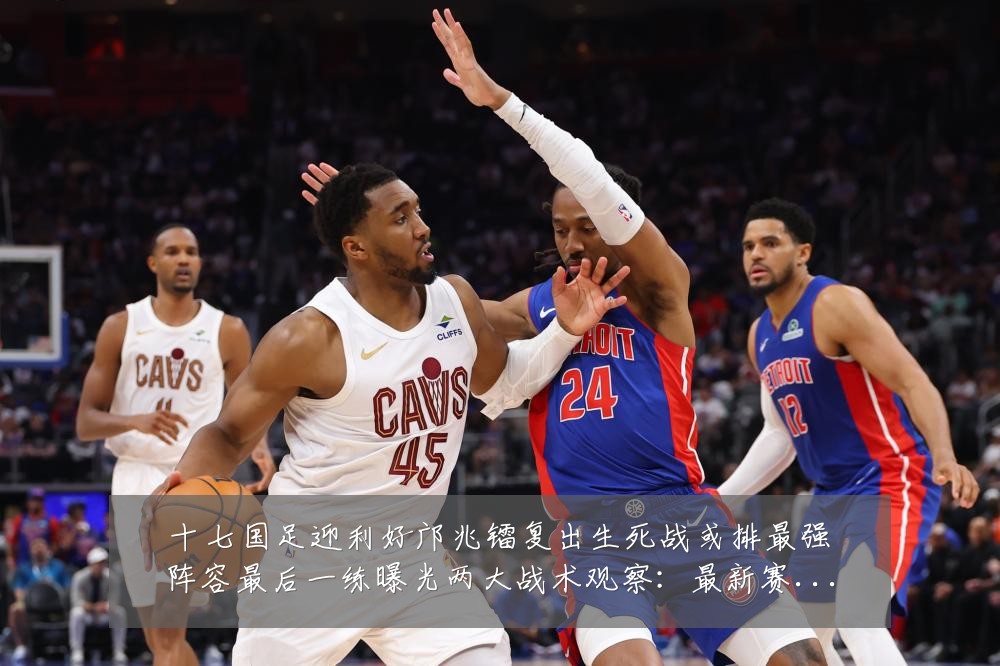 十七国足迎利好邝兆镭复出生死战或排最强阵容最后一练曝光两大战术观察：最新赛事动态与深度分析